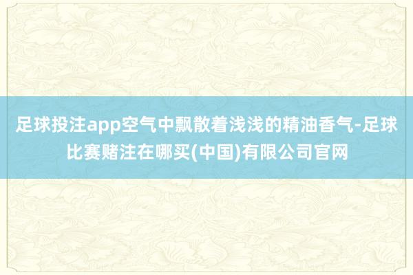 足球投注app空气中飘散着浅浅的精油香气-足球比赛赌注在哪买(中国)有限公司官网