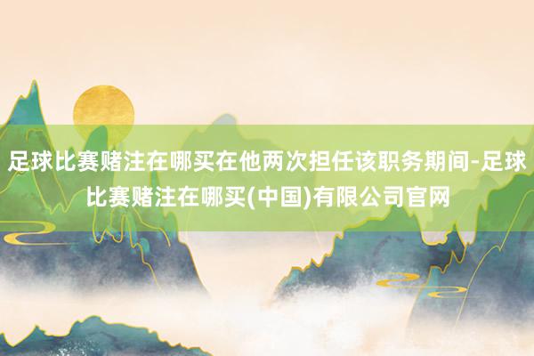 足球比赛赌注在哪买在他两次担任该职务期间-足球比赛赌注在哪买(中国)有限公司官网