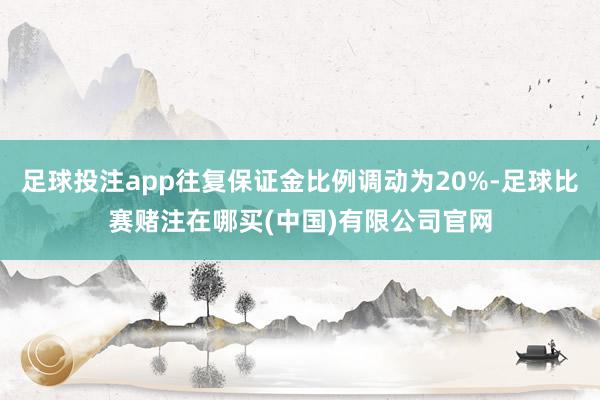 足球投注app往复保证金比例调动为20%-足球比赛赌注在哪买(中国)有限公司官网