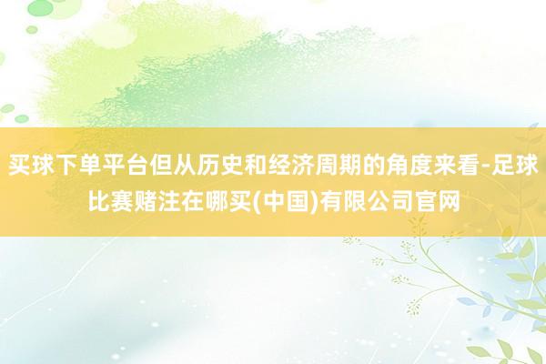 买球下单平台但从历史和经济周期的角度来看-足球比赛赌注在哪买(中国)有限公司官网