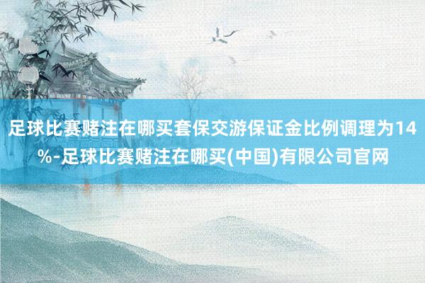 足球比赛赌注在哪买套保交游保证金比例调理为14%-足球比赛赌注在哪买(中国)有限公司官网