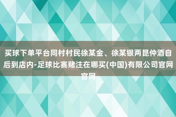 买球下单平台同村村民徐某金、徐某银两昆仲酒自后到店内-足球比赛赌注在哪买(中国)有限公司官网