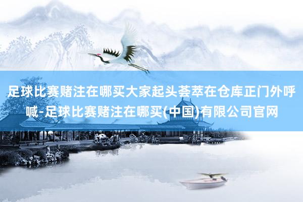 足球比赛赌注在哪买大家起头荟萃在仓库正门外呼喊-足球比赛赌注在哪买(中国)有限公司官网