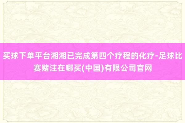 买球下单平台湘湘已完成第四个疗程的化疗-足球比赛赌注在哪买(中国)有限公司官网