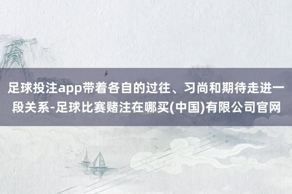 足球投注app带着各自的过往、习尚和期待走进一段关系-足球比赛赌注在哪买(中国)有限公司官网