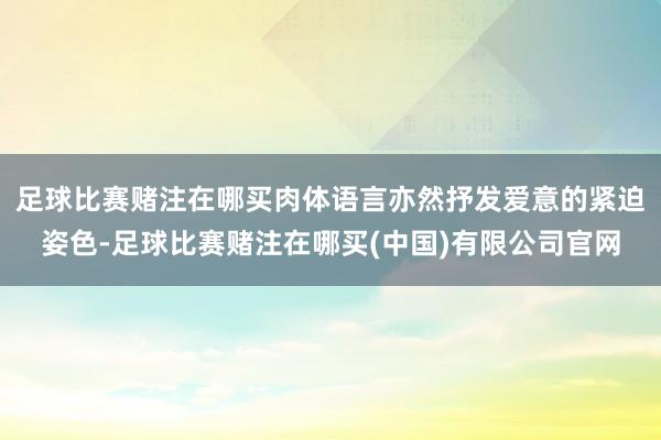 足球比赛赌注在哪买肉体语言亦然抒发爱意的紧迫姿色-足球比赛赌注在哪买(中国)有限公司官网