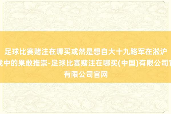 足球比赛赌注在哪买或然是想自大十九路军在淞沪抗战中的果敢推崇-足球比赛赌注在哪买(中国)有限公司官网