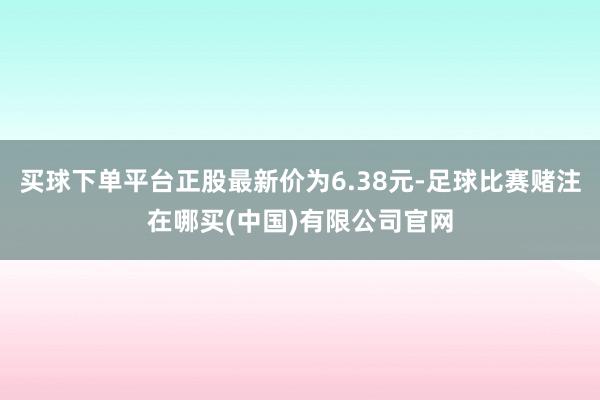 买球下单平台正股最新价为6.38元-足球比赛赌注在哪买(中国)有限公司官网