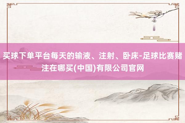 买球下单平台每天的输液、注射、卧床-足球比赛赌注在哪买(中国)有限公司官网