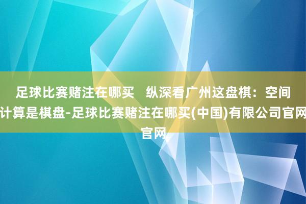 足球比赛赌注在哪买   纵深看广州这盘棋：空间计算是棋盘-足球比赛赌注在哪买(中国)有限公司官网