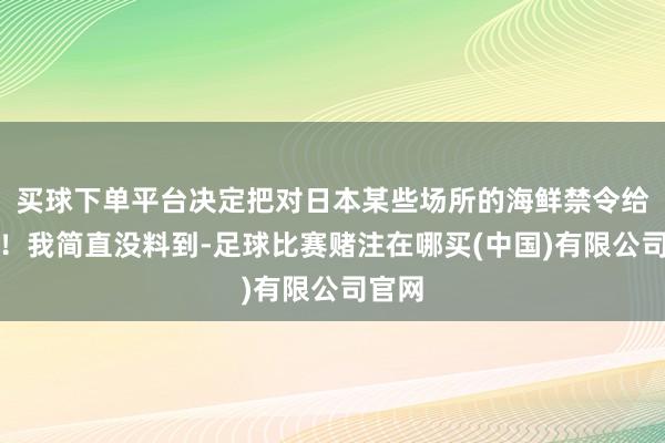 买球下单平台决定把对日本某些场所的海鲜禁令给撤了！我简直没料到-足球比赛赌注在哪买(中国)有限公司官网