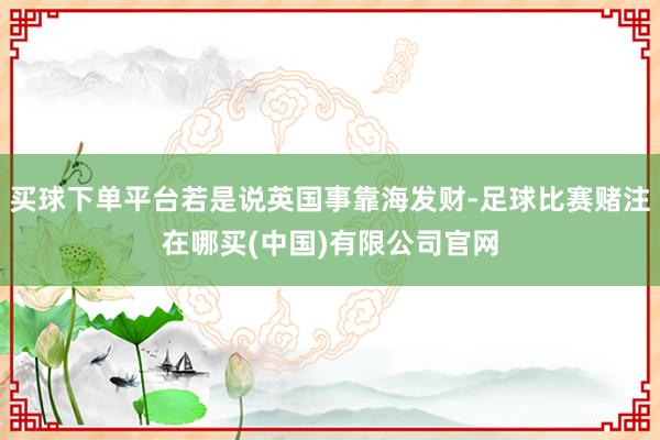 买球下单平台若是说英国事靠海发财-足球比赛赌注在哪买(中国)有限公司官网