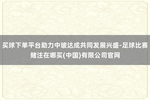 买球下单平台助力中玻达成共同发展兴盛-足球比赛赌注在哪买(中国)有限公司官网
