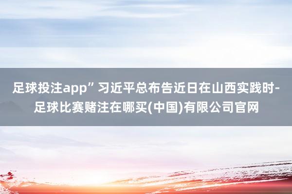 足球投注app”习近平总布告近日在山西实践时-足球比赛赌注在哪买(中国)有限公司官网
