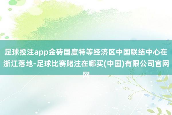 足球投注app金砖国度特等经济区中国联结中心在浙江落地-足球比赛赌注在哪买(中国)有限公司官网