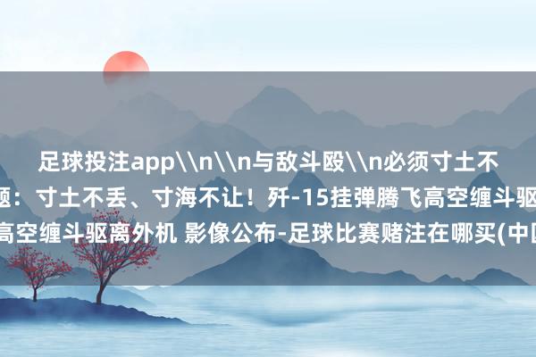 足球投注app\n\n与敌斗殴\n必须寸土不丢\n寸海不让\n原标题：寸土不丢、寸海不让！歼-15挂弹腾飞高空缠斗驱离外机 影像公布-足球比赛赌注在哪买(中国)有限公司官网
