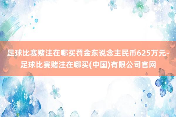 足球比赛赌注在哪买罚金东说念主民币625万元-足球比赛赌注在哪买(中国)有限公司官网