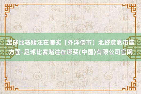 足球比赛赌注在哪买　　【外洋债市】　　北好意思市集方面-足球比赛赌注在哪买(中国)有限公司官网