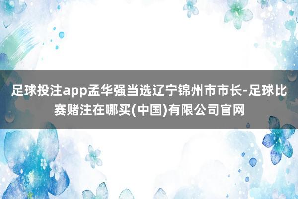 足球投注app孟华强当选辽宁锦州市市长-足球比赛赌注在哪买(中国)有限公司官网