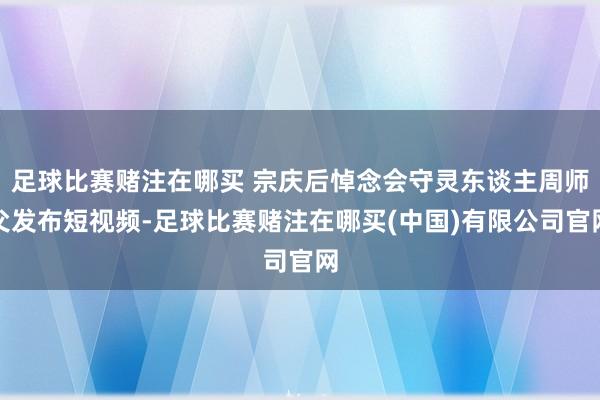 足球比赛赌注在哪买 宗庆后悼念会守灵东谈主周师父发布短视频-足球比赛赌注在哪买(中国)有限公司官网