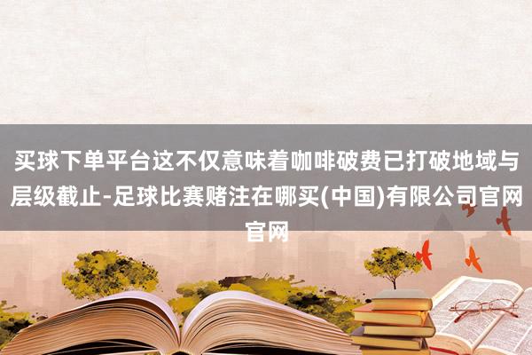 买球下单平台这不仅意味着咖啡破费已打破地域与层级截止-足球比赛赌注在哪买(中国)有限公司官网