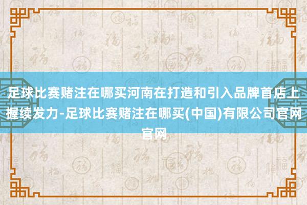 足球比赛赌注在哪买河南在打造和引入品牌首店上握续发力-足球比赛赌注在哪买(中国)有限公司官网