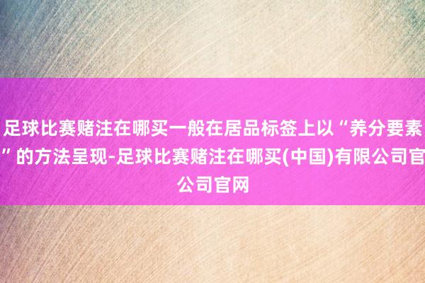 足球比赛赌注在哪买一般在居品标签上以“养分要素表”的方法呈现-足球比赛赌注在哪买(中国)有限公司官网