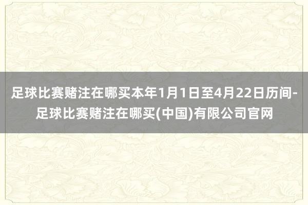 足球比赛赌注在哪买本年1月1日至4月22日历间-足球比赛赌注在哪买(中国)有限公司官网