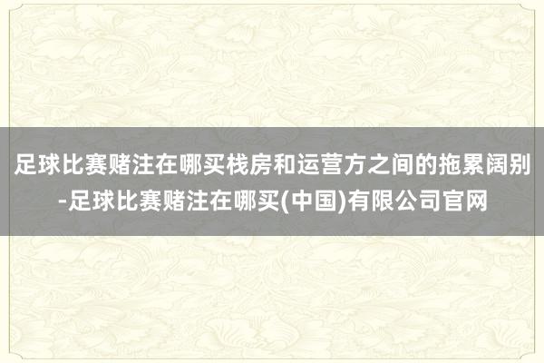 足球比赛赌注在哪买栈房和运营方之间的拖累阔别-足球比赛赌注在哪买(中国)有限公司官网