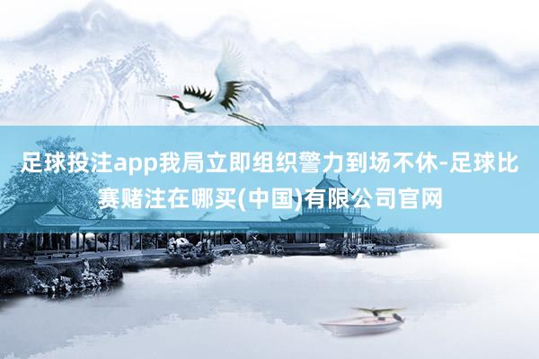 足球投注app我局立即组织警力到场不休-足球比赛赌注在哪买(中国)有限公司官网