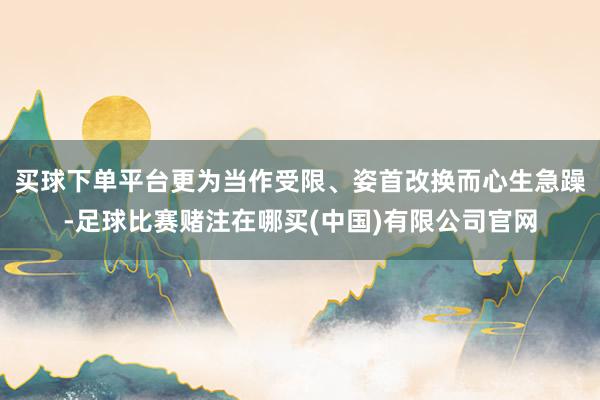 买球下单平台更为当作受限、姿首改换而心生急躁-足球比赛赌注在哪买(中国)有限公司官网