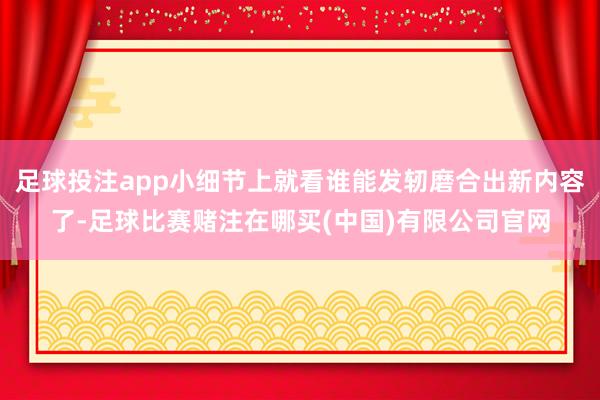 足球投注app小细节上就看谁能发轫磨合出新内容了-足球比赛赌注在哪买(中国)有限公司官网