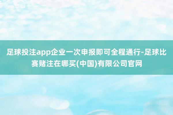 足球投注app企业一次申报即可全程通行-足球比赛赌注在哪买(中国)有限公司官网