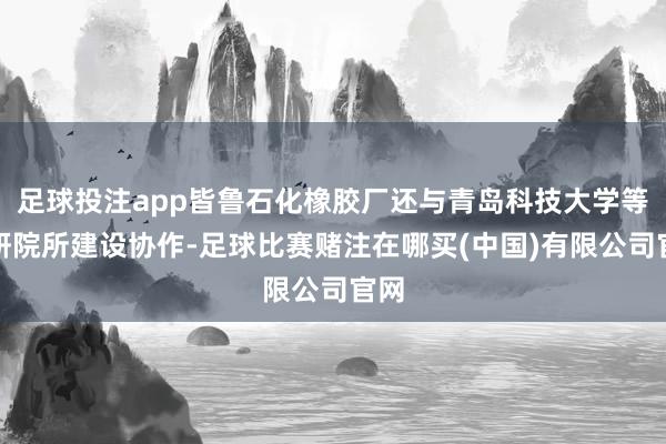足球投注app皆鲁石化橡胶厂还与青岛科技大学等科研院所建设协作-足球比赛赌注在哪买(中国)有限公司官网