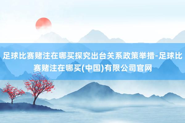 足球比赛赌注在哪买探究出台关系政策举措-足球比赛赌注在哪买(中国)有限公司官网