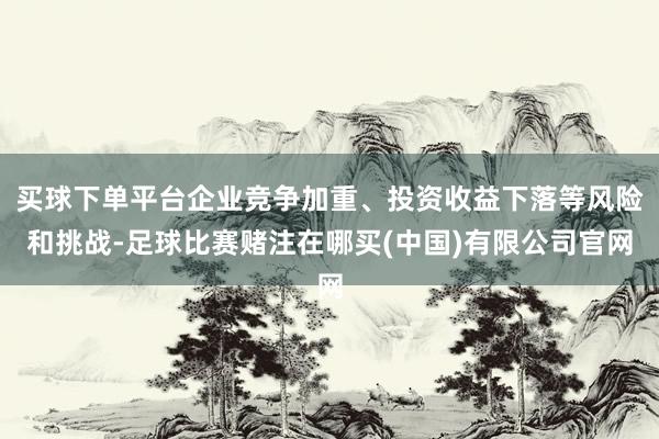 买球下单平台企业竞争加重、投资收益下落等风险和挑战-足球比赛赌注在哪买(中国)有限公司官网