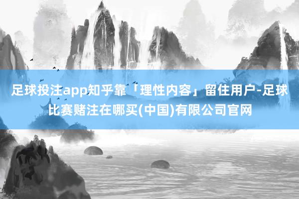 足球投注app知乎靠「理性内容」留住用户-足球比赛赌注在哪买(中国)有限公司官网