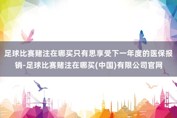足球比赛赌注在哪买只有思享受下一年度的医保报销-足球比赛赌注在哪买(中国)有限公司官网