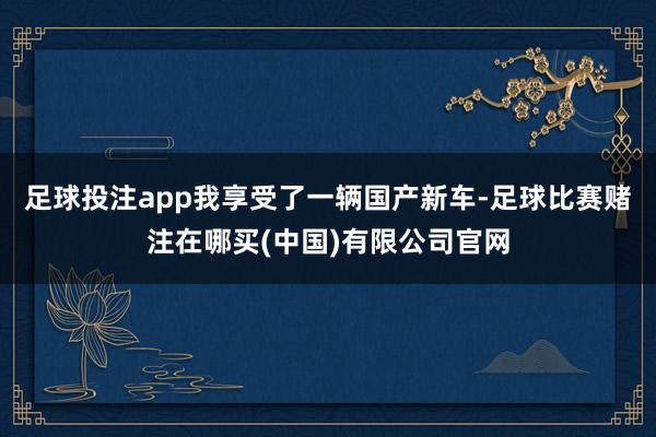 足球投注app我享受了一辆国产新车-足球比赛赌注在哪买(中国)有限公司官网