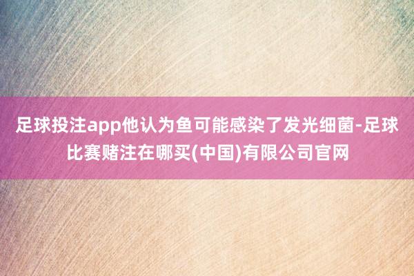 足球投注app他认为鱼可能感染了发光细菌-足球比赛赌注在哪买(中国)有限公司官网