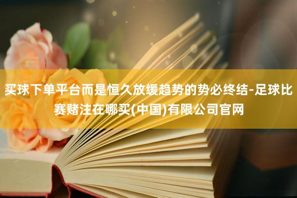 买球下单平台而是恒久放缓趋势的势必终结-足球比赛赌注在哪买(中国)有限公司官网