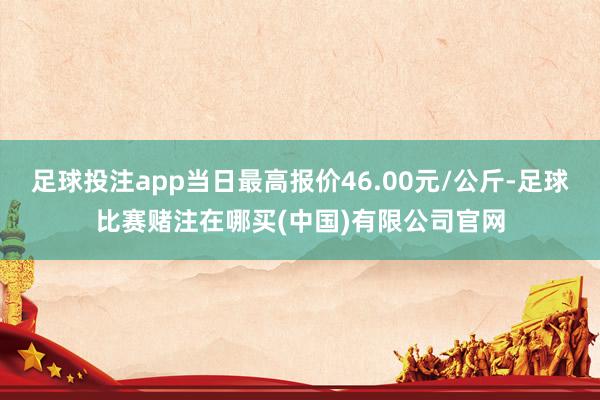 足球投注app当日最高报价46.00元/公斤-足球比赛赌注在哪买(中国)有限公司官网