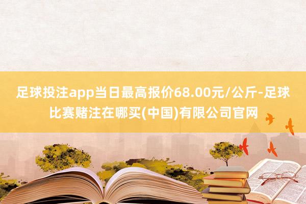 足球投注app当日最高报价68.00元/公斤-足球比赛赌注在哪买(中国)有限公司官网