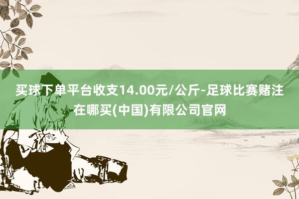 买球下单平台收支14.00元/公斤-足球比赛赌注在哪买(中国)有限公司官网