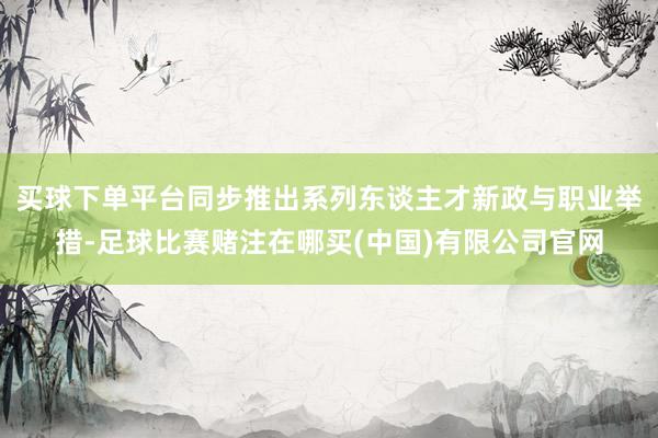 买球下单平台同步推出系列东谈主才新政与职业举措-足球比赛赌注在哪买(中国)有限公司官网