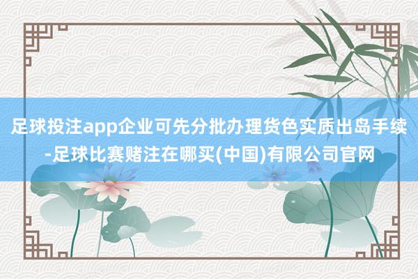 足球投注app企业可先分批办理货色实质出岛手续-足球比赛赌注在哪买(中国)有限公司官网