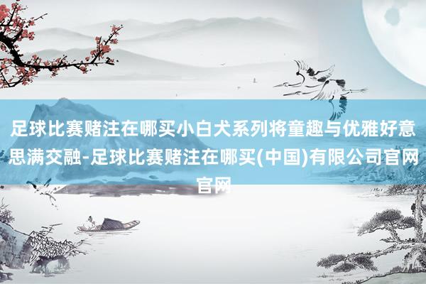 足球比赛赌注在哪买小白犬系列将童趣与优雅好意思满交融-足球比赛赌注在哪买(中国)有限公司官网