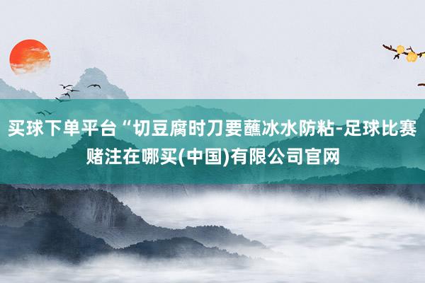 买球下单平台“切豆腐时刀要蘸冰水防粘-足球比赛赌注在哪买(中国)有限公司官网