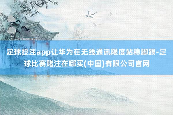 足球投注app让华为在无线通讯限度站稳脚跟-足球比赛赌注在哪买(中国)有限公司官网