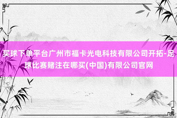买球下单平台广州市福卡光电科技有限公司开拓-足球比赛赌注在哪买(中国)有限公司官网